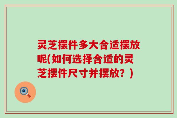 灵芝摆件多大合适摆放呢(如何选择合适的灵芝摆件尺寸并摆放？)