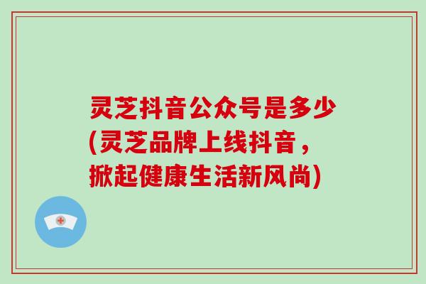 灵芝抖音公众号是多少(灵芝品牌上线抖音，掀起健康生活新风尚)