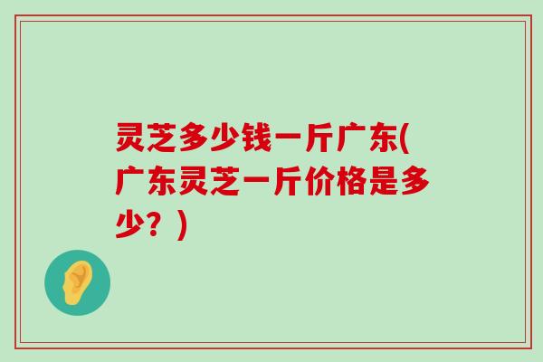 灵芝多少钱一斤广东(广东灵芝一斤价格是多少？)