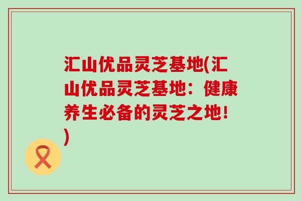 汇山优品灵芝基地(汇山优品灵芝基地：健康养生必备的灵芝之地！)