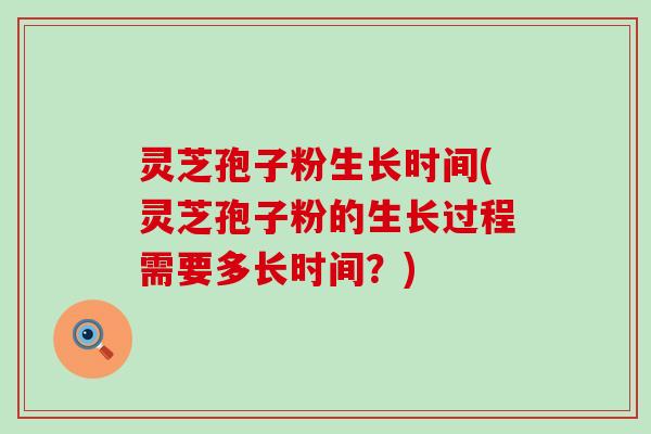 灵芝孢子粉生长时间(灵芝孢子粉的生长过程需要多长时间？)