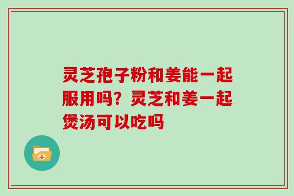 灵芝孢子粉和姜能一起服用吗？灵芝和姜一起煲汤可以吃吗