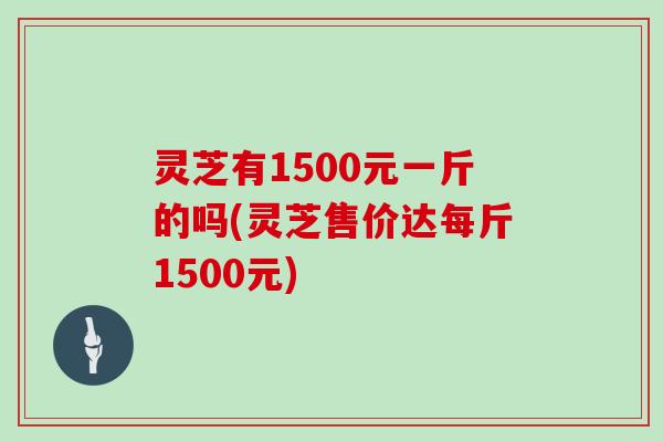 灵芝有1500元一斤的吗(灵芝售价达每斤1500元)