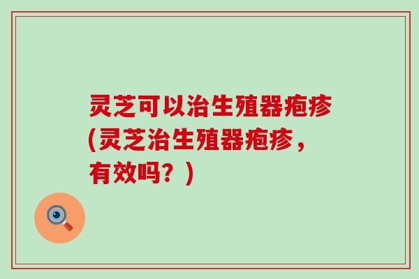 灵芝可以生殖器疱疹(灵芝生殖器疱疹，有效吗？)