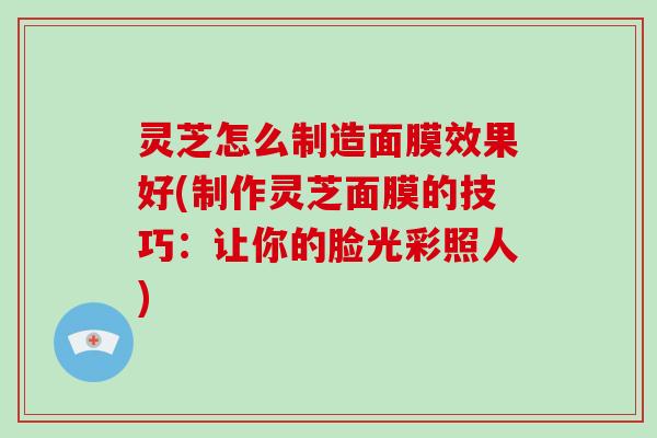 灵芝怎么制造面膜效果好(制作灵芝面膜的技巧：让你的脸光彩照人)