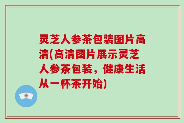 灵芝人参茶包装图片高清(高清图片展示灵芝人参茶包装，健康生活从一杯茶开始)