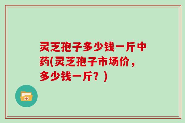 灵芝孢子多少钱一斤(灵芝孢子市场价，多少钱一斤？)