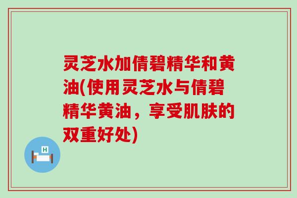 灵芝水加倩碧精华和黄油(使用灵芝水与倩碧精华黄油，享受的双重好处)