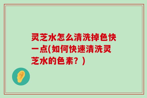 灵芝水怎么清洗掉色快一点(如何快速清洗灵芝水的色素？)