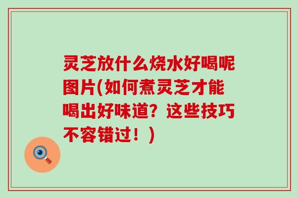 灵芝放什么烧水好喝呢图片(如何煮灵芝才能喝出好味道？这些技巧不容错过！)