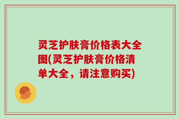 灵芝护肤膏价格表大全图(灵芝护肤膏价格清单大全，请注意购买)