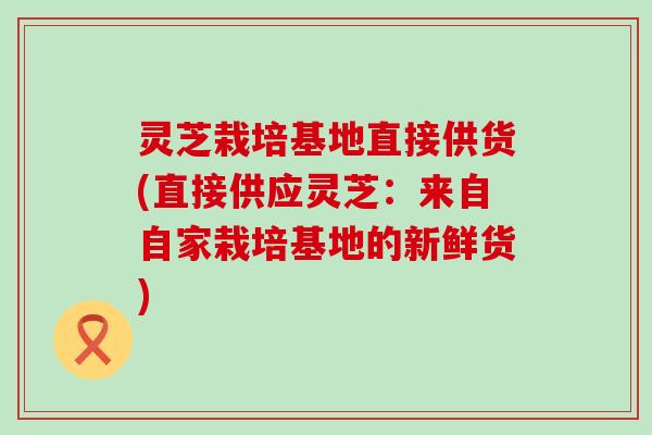 灵芝栽培基地直接供货(直接供应灵芝：来自自家栽培基地的新鲜货)