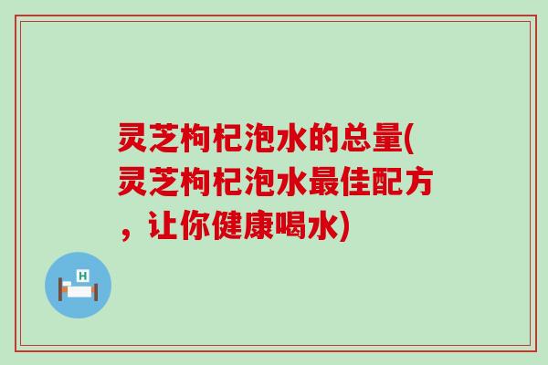 灵芝枸杞泡水的总量(灵芝枸杞泡水佳配方，让你健康喝水)