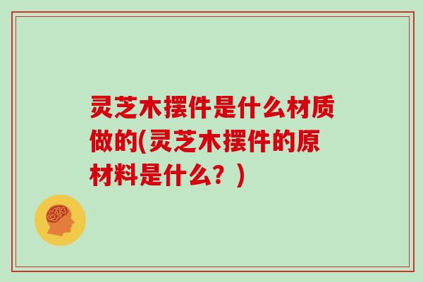 灵芝木摆件是什么材质做的(灵芝木摆件的原材料是什么？)