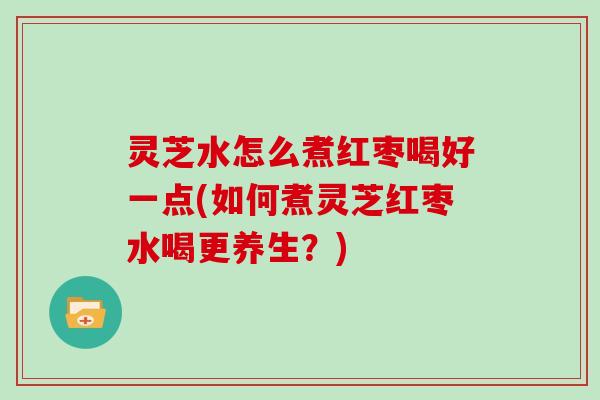 灵芝水怎么煮红枣喝好一点(如何煮灵芝红枣水喝更养生？)