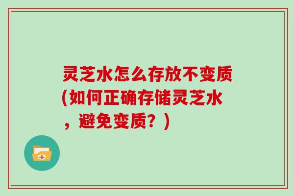 灵芝水怎么存放不变质(如何正确存储灵芝水，避免变质？)