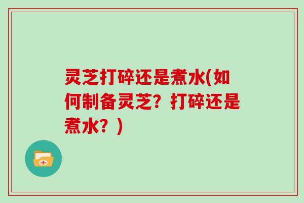 灵芝打碎还是煮水(如何制备灵芝？打碎还是煮水？)