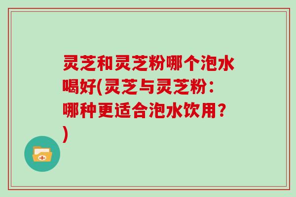 灵芝和灵芝粉哪个泡水喝好(灵芝与灵芝粉：哪种更适合泡水饮用？)