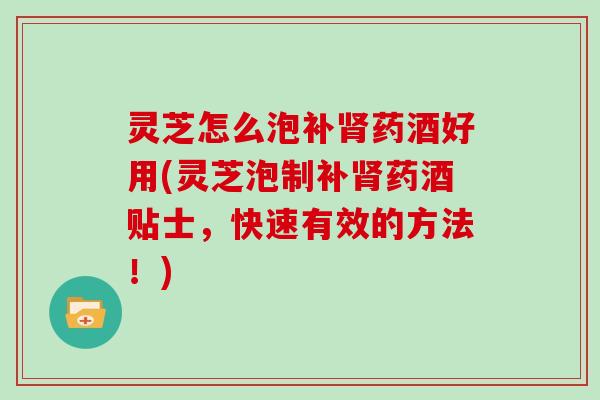 灵芝怎么泡补药酒好用(灵芝泡制补药酒贴士，快速有效的方法！)