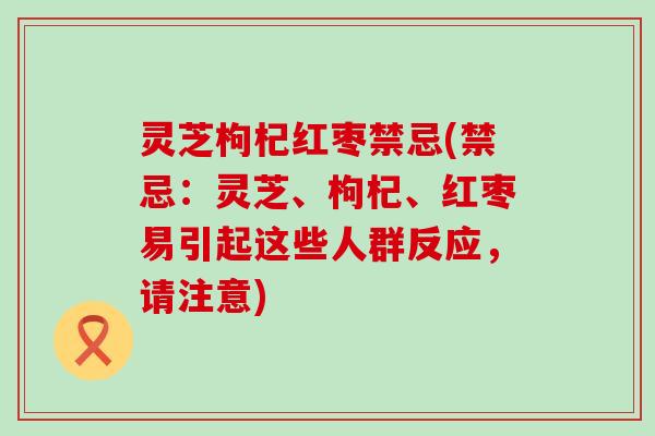 灵芝枸杞红枣禁忌(禁忌：灵芝、枸杞、红枣易引起这些人群反应，请注意)