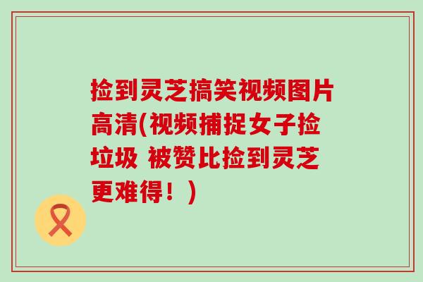 捡到灵芝搞笑视频图片高清(视频捕捉女子捡垃圾 被赞比捡到灵芝更难得！)