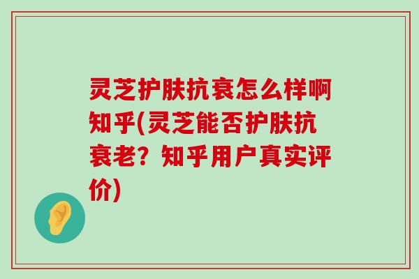 灵芝护肤抗衰怎么样啊知乎(灵芝能否护肤抗？知乎用户真实评价)