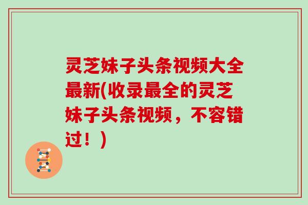 灵芝妹子头条视频大全新(收录全的灵芝妹子头条视频，不容错过！)