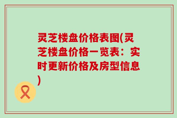 灵芝楼盘价格表图(灵芝楼盘价格一览表：实时更新价格及房型信息)