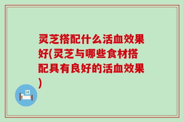 灵芝搭配什么活效果好(灵芝与哪些食材搭配具有良好的活效果)