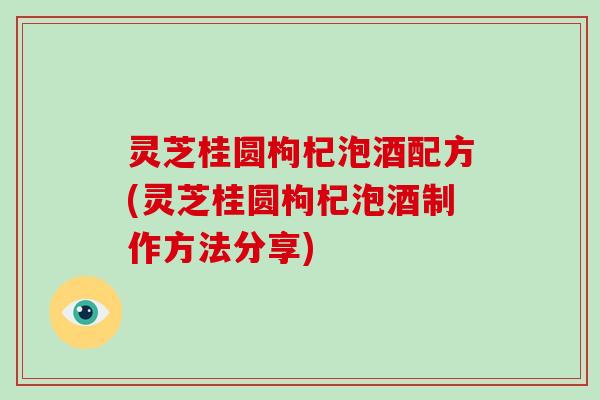 灵芝桂圆枸杞泡酒配方(灵芝桂圆枸杞泡酒制作方法分享)