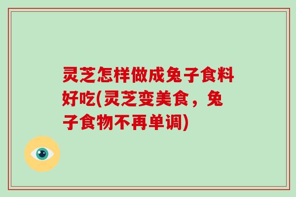 灵芝怎样做成兔子食料好吃(灵芝变美食，兔子食物不再单调)