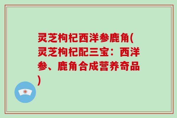 灵芝枸杞西洋参鹿角(灵芝枸杞配三宝：西洋参、鹿角合成营养奇品)