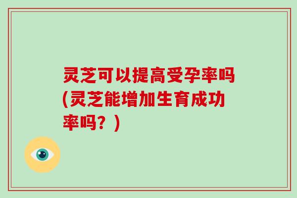 灵芝可以提高受孕率吗(灵芝能增加生育成功率吗？)