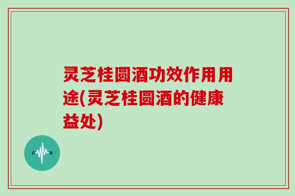 灵芝桂圆酒功效作用用途(灵芝桂圆酒的健康益处)