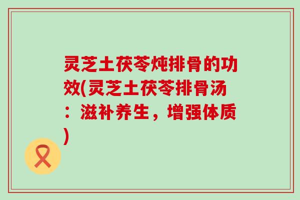 灵芝土茯苓炖排骨的功效(灵芝土茯苓排骨汤：滋补养生，增强体质)