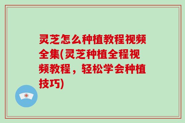 灵芝怎么种植教程视频全集(灵芝种植全程视频教程，轻松学会种植技巧)