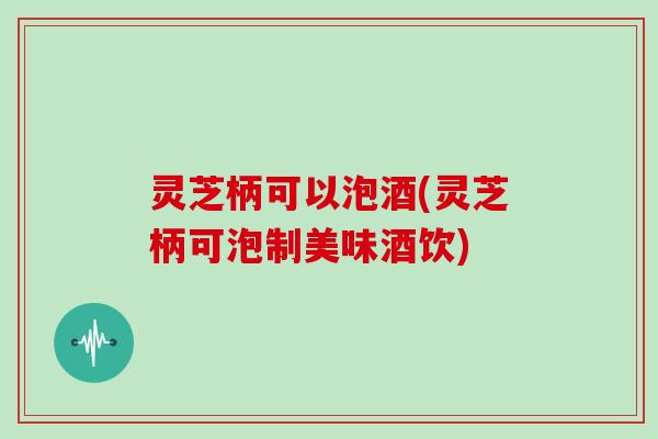 灵芝柄可以泡酒(灵芝柄可泡制美味酒饮)