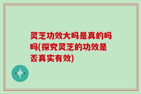 灵芝功效大吗是真的吗吗(探究灵芝的功效是否真实有效)