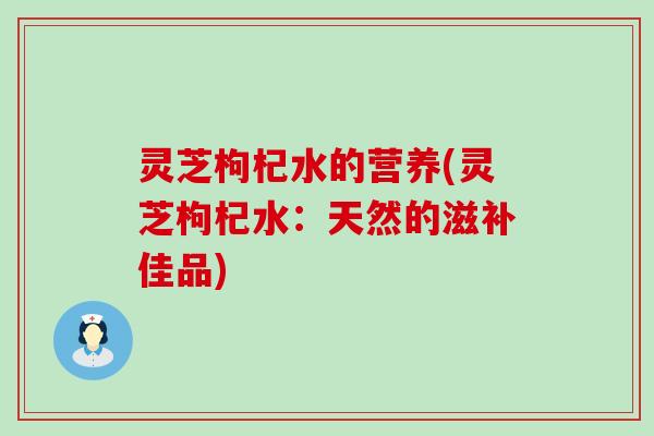 灵芝枸杞水的营养(灵芝枸杞水：天然的滋补佳品)