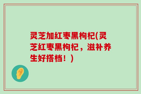 灵芝加红枣黑枸杞(灵芝红枣黑枸杞，滋补养生好搭档！)