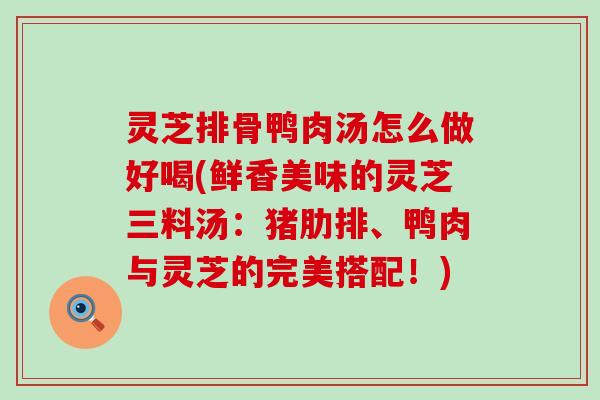 灵芝排骨鸭肉汤怎么做好喝(鲜香美味的灵芝三料汤：猪肋排、鸭肉与灵芝的完美搭配！)