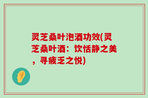 灵芝桑叶泡酒功效(灵芝桑叶酒：饮恬静之美，寻疲乏之悦)