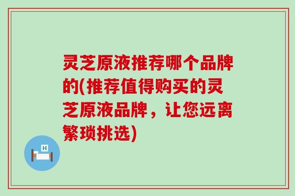 灵芝原液推荐哪个品牌的(推荐值得购买的灵芝原液品牌，让您远离繁琐挑选)