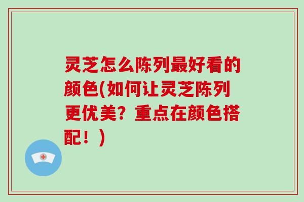 灵芝怎么陈列好看的颜色(如何让灵芝陈列更优美？重点在颜色搭配！)