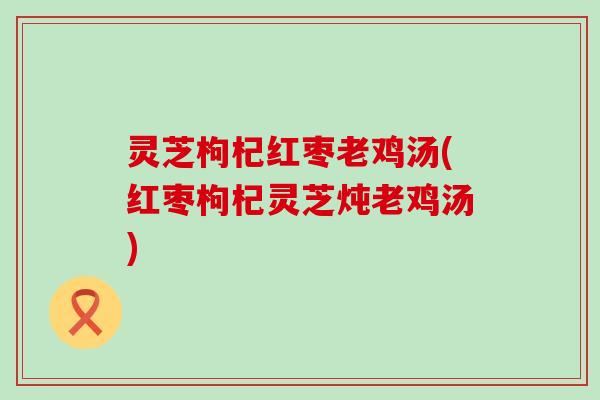 灵芝枸杞红枣老鸡汤(红枣枸杞灵芝炖老鸡汤)