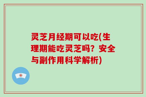 灵芝期可以吃(生理期能吃灵芝吗？安全与副作用科学解析)