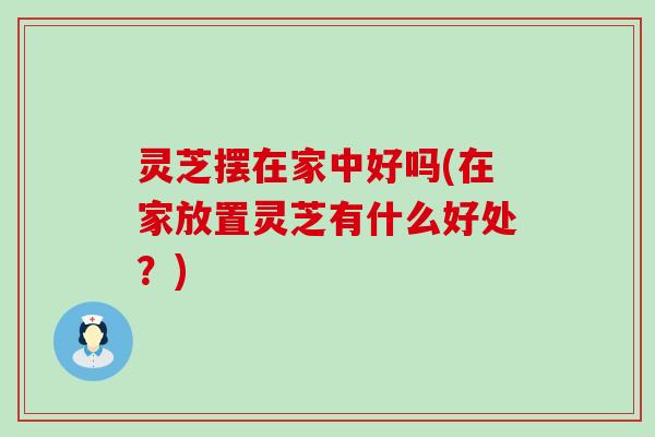 灵芝摆在家中好吗(在家放置灵芝有什么好处？)