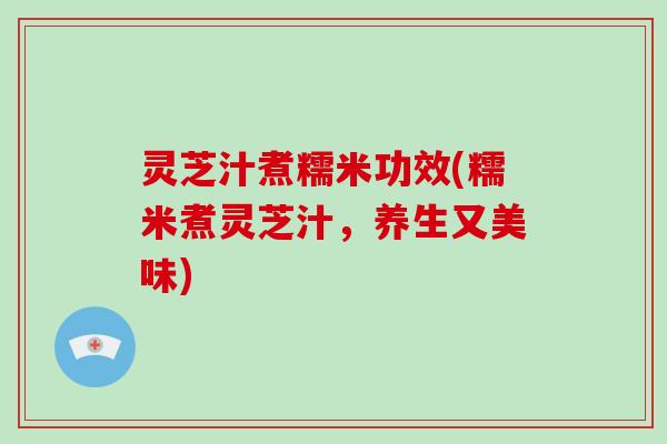 灵芝汁煮糯米功效(糯米煮灵芝汁，养生又美味)