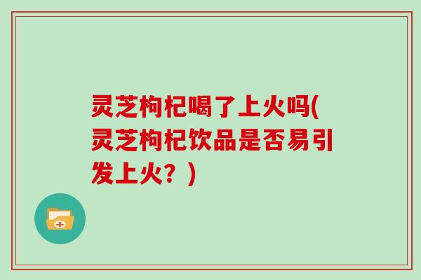 灵芝枸杞喝了上火吗(灵芝枸杞饮品是否易引发上火？)