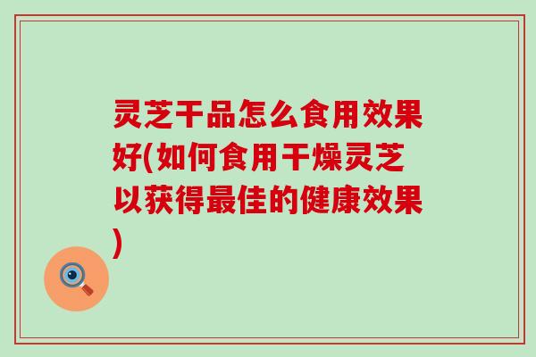 灵芝干品怎么食用效果好(如何食用干燥灵芝以获得佳的健康效果)